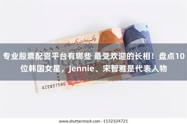 专业股票配资平台有哪些 最受欢迎的长相！盘点10位韩国女星，Jennie、宋智雅是代表人物