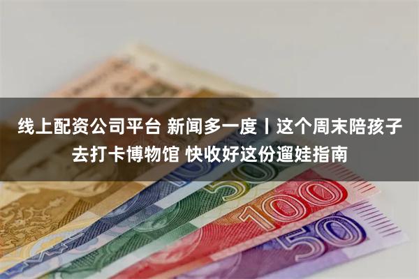 线上配资公司平台 新闻多一度丨这个周末陪孩子去打卡博物馆 快收好这份遛娃指南