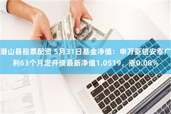 潜山县股票配资 5月31日基金净值：申万菱信安泰广利63个月定开债最新净值1.0519，涨0.08%