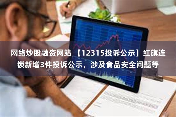 网络炒股融资网站 【12315投诉公示】红旗连锁新增3件投诉公示，涉及食品安全问题等