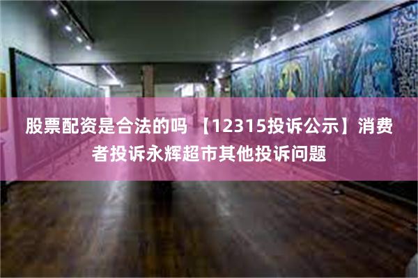 股票配资是合法的吗 【12315投诉公示】消费者投诉永辉超市其他投诉问题