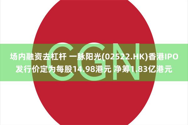 场内融资去杠杆 一脉阳光(02522.HK)香港IPO发行价定为每股14.98港元 净筹1.83亿港元