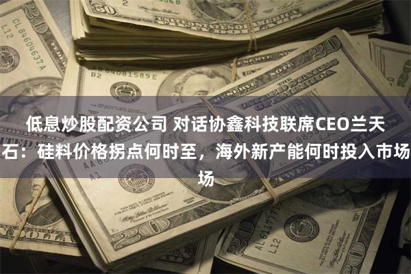 低息炒股配资公司 对话协鑫科技联席CEO兰天石：硅料价格拐点何时至，海外新产能何时投入市场