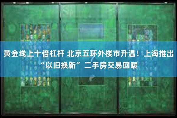 黄金线上十倍杠杆 北京五环外楼市升温！上海推出“以旧换新” 二手房交易回暖