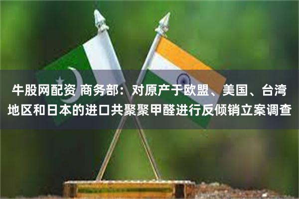 牛股网配资 商务部：对原产于欧盟、美国、台湾地区和日本的进口共聚聚甲醛进行反倾销立案调查