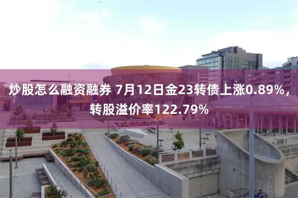 炒股怎么融资融券 7月12日金23转债上涨0.89%，转股溢价率122.79%