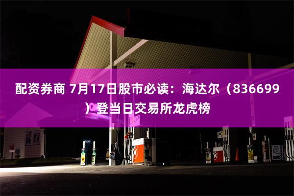 配资券商 7月17日股市必读：海达尔（836699）登当日交易所龙虎榜