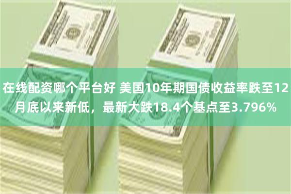 在线配资哪个平台好 美国10年期国债收益率跌至12月底以来新低，最新大跌18.4个基点至3.796%