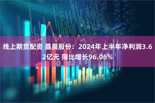 线上期货配资 晶晨股份：2024年上半年净利润3.62亿元 同比增长96.06%