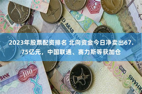 2023年股票配资排名 北向资金今日净卖出67.75亿元，中国联通、赛力斯等获加仓