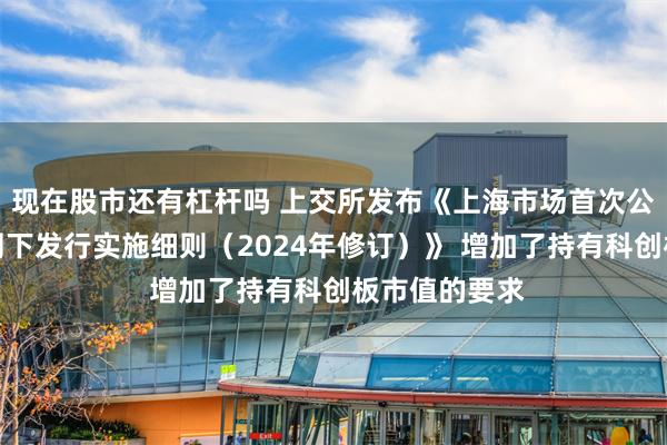 现在股市还有杠杆吗 上交所发布《上海市场首次公开发行股票网下发行实施细则（2024年修订）》 增加了持有科创板市值的要求