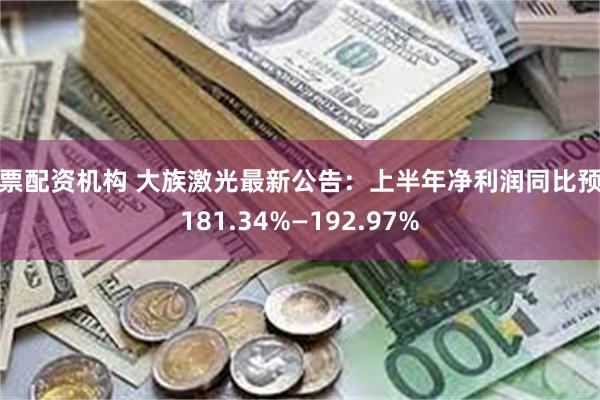 股票配资机构 大族激光最新公告：上半年净利润同比预增181.34%—192.97%