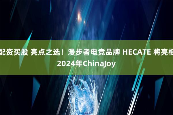 配资买股 亮点之选！漫步者电竞品牌 HECATE 将亮相2024年ChinaJoy