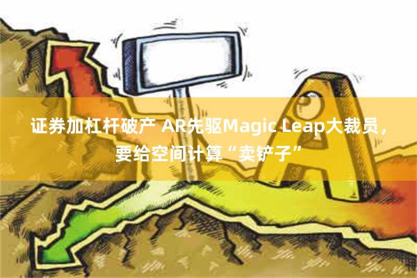 证券加杠杆破产 AR先驱Magic Leap大裁员，要给空间计算“卖铲子”