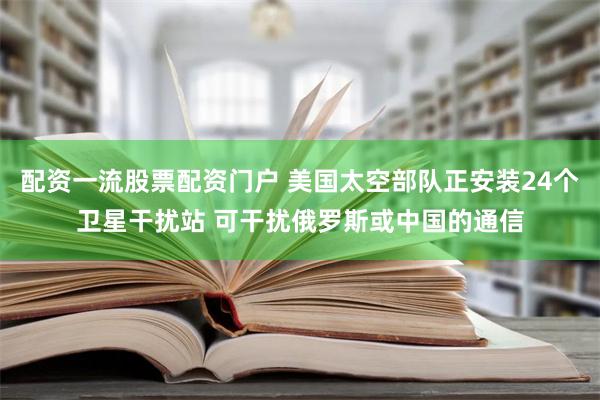 配资一流股票配资门户 美国太空部队正安装24个卫星干扰站 可干扰俄罗斯或中国的通信