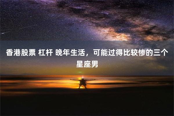 香港股票 杠杆 晚年生活，可能过得比较惨的三个星座男