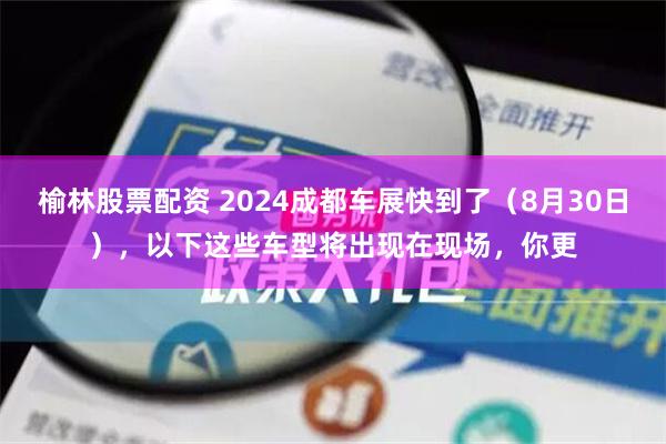 榆林股票配资 2024成都车展快到了（8月30日），以下这些车型将出现在现场，你更