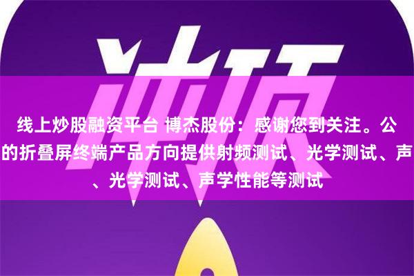 线上炒股融资平台 博杰股份：感谢您到关注。公司可以为客户的折叠屏终端产品方向提供射频测试、光学测试、声学性能等测试