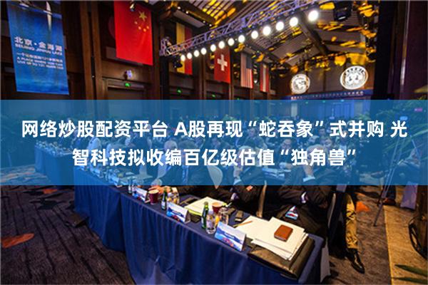 网络炒股配资平台 A股再现“蛇吞象”式并购 光智科技拟收编百亿级估值“独角兽”