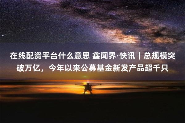 在线配资平台什么意思 鑫闻界·快讯｜总规模突破万亿，今年以来公募基金新发产品超千只