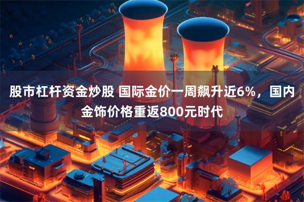 股市杠杆资金炒股 国际金价一周飙升近6%，国内金饰价格重返800元时代