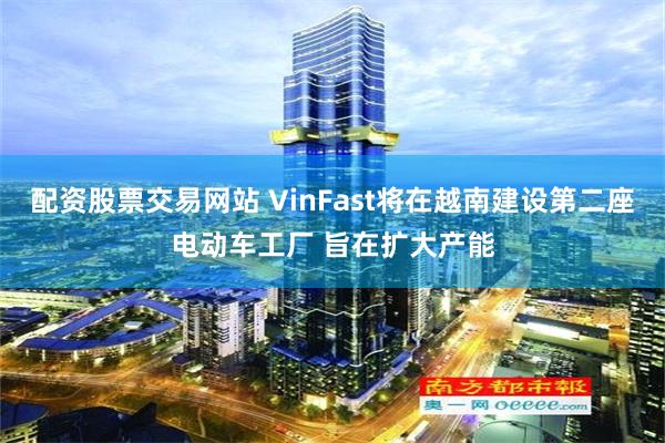 配资股票交易网站 VinFast将在越南建设第二座电动车工厂 旨在扩大产能