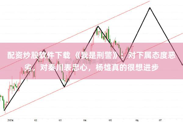 配资炒股软件下载 《我是刑警》：对下属态度恶劣，对秦川表忠心，杨雄真的很想进步