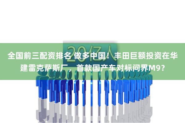 全国前三配资排名 做多中国！丰田巨额投资在华建雷克萨斯厂，首款国产车对标问界M9？