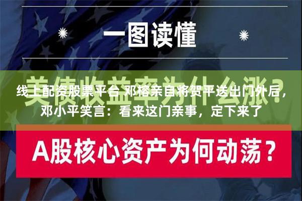 线上配资股票平台 邓榕亲自将贺平送出门外后，邓小平笑言：看来这门亲事，定下来了