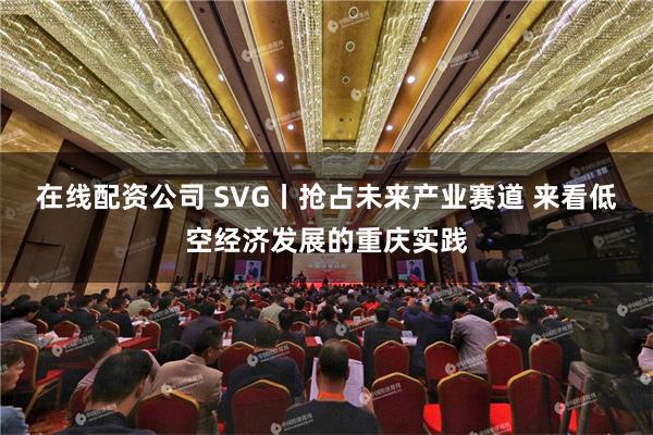 在线配资公司 SVG丨抢占未来产业赛道 来看低空经济发展的重庆实践