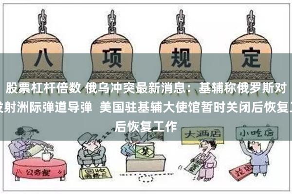 股票杠杆倍数 俄乌冲突最新消息：基辅称俄罗斯对乌发射洲际弹道导弹  美国驻基辅大使馆暂时关闭后恢复工作