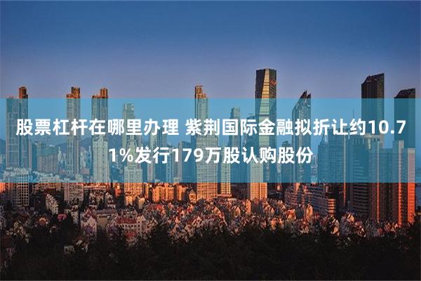 股票杠杆在哪里办理 紫荆国际金融拟折让约10.71%发行179万股认购股份