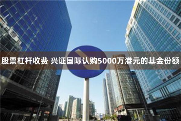 股票杠杆收费 兴证国际认购5000万港元的基金份额