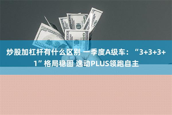 炒股加杠杆有什么区别 一季度A级车：“3+3+3+1”格局稳固 逸动PLUS领跑自主